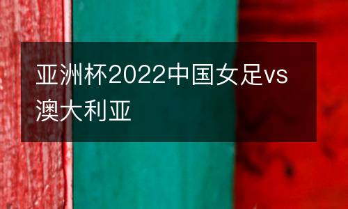 亞洲杯2022中國女足vs澳大利亞